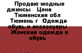 Продаю модные джинсы › Цена ­ 3 000 - Тюменская обл., Тюмень г. Одежда, обувь и аксессуары » Женская одежда и обувь   